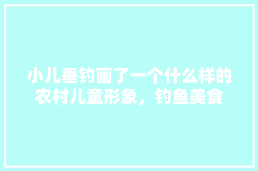 小儿垂钓画了一个什么样的农村儿童形象，钓鱼美食