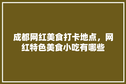 成都网红美食打卡地点，网红特色美食小吃有哪些 成都网红美食打卡地点，网红特色美食小吃有哪些 生活指南
