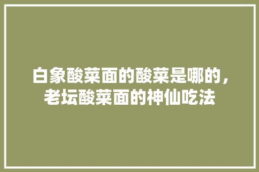白象酸菜面的酸菜是哪的，老坛酸菜面的神仙吃法 白象酸菜面的酸菜是哪的，老坛酸菜面的神仙吃法 家居窍门