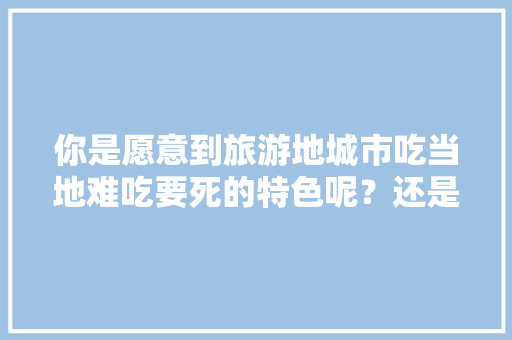 你是愿意到旅游地城市吃当地难吃要死的特色呢？还是坚持吃川湘粤等流行菜，地方小吃特产