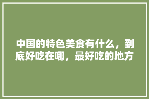 中国的特色美食有什么，到底好吃在哪，最好吃的地方特产