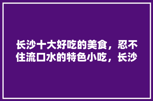 长沙十大好吃的美食，忍不住流口水的特色小吃，长沙特色美食小吃在哪里