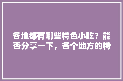 各地都有哪些特色小吃？能否分享一下，各个地方的特色美食小吃 各地都有哪些特色小吃？能否分享一下，各个地方的特色美食小吃 健康建议