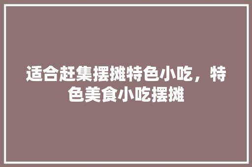 适合赶集摆摊特色小吃，特色美食小吃摆摊