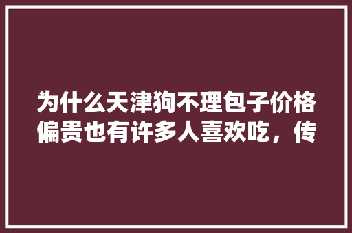 为什么天津狗不理包子价格偏贵也有许多人喜欢吃，传统小吃狗不理 健康建议