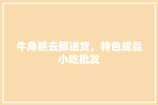 牛角糕去那进货，特色成品小吃批发