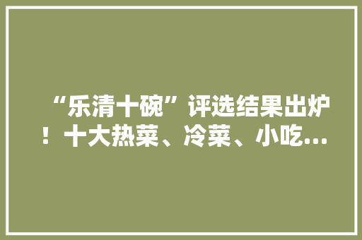 “乐清十碗”评选结果出炉！十大热菜、冷菜、小吃…你吃过几样，乐清特产小吃