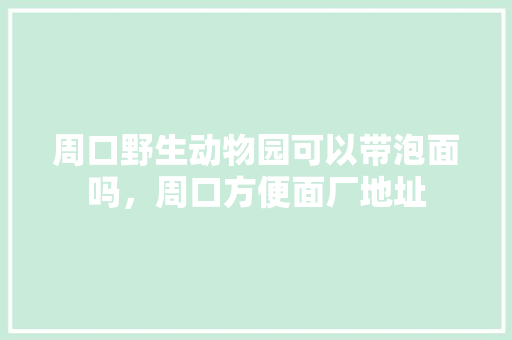 周口野生动物园可以带泡面吗，周口方便面厂地址