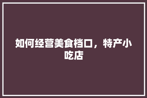 如何经营美食档口,特产小吃店 健康建议 如何经营美食档口,特产小吃店 如何经营美食档口,特产小吃店 健康建议