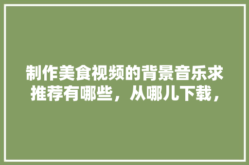 制作美食视频的背景音乐求推荐有哪些，从哪儿下载，小吃的歌曲 制作美食视频的背景音乐求推荐有哪些，从哪儿下载，小吃的歌曲 生活指南