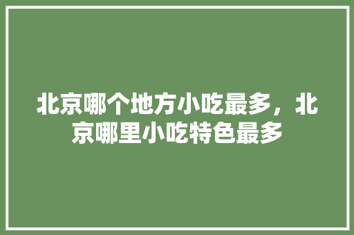 北京哪个地方小吃最多，北京哪里小吃特色最多 北京哪个地方小吃最多，北京哪里小吃特色最多 生活指南