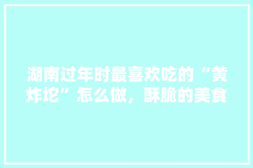 湖南过年时最喜欢吃的“黄炸坨”怎么做，酥脆的美食有哪些