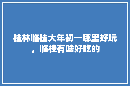 桂林临桂大年初一哪里好玩，临桂有啥好吃的 桂林临桂大年初一哪里好玩，临桂有啥好吃的 旅行资讯
