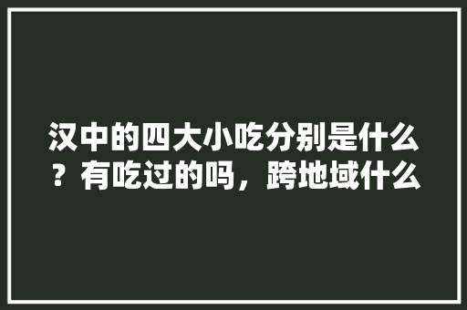 汉中的四大小吃分别是什么？有吃过的吗，跨地域什么意思
