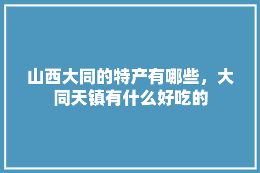 山西大同的特产有哪些，大同天镇有什么好吃的