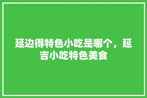 延边得特色小吃是哪个，延吉小吃特色美食 延边得特色小吃是哪个，延吉小吃特色美食 家居窍门