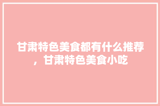 甘肃特色美食都有什么推荐，甘肃特色美食小吃 甘肃特色美食都有什么推荐，甘肃特色美食小吃 美食推荐