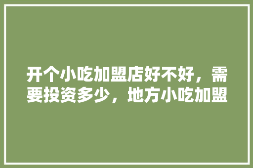 开个小吃加盟店好不好，需要投资多少，地方小吃加盟店排行