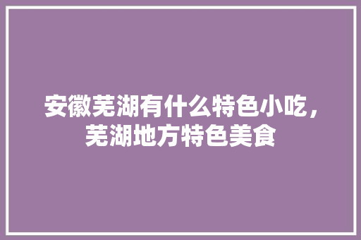 安徽芜湖有什么特色小吃,芜湖地方特色美食 健康建议 安徽芜湖有什么特色小吃,芜湖地方特色美食 安徽芜湖有什么特色小吃,芜湖地方特色美食 健康建议
