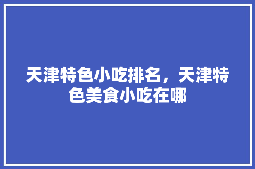 天津特色小吃排名，天津特色美食小吃在哪