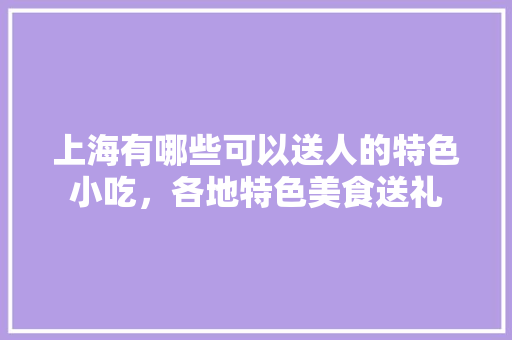 上海有哪些可以送人的特色小吃，各地特色美食送礼