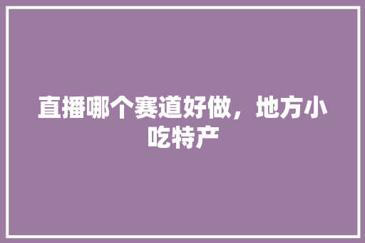 直播哪个赛道好做，地方小吃特产 直播哪个赛道好做，地方小吃特产 生活指南