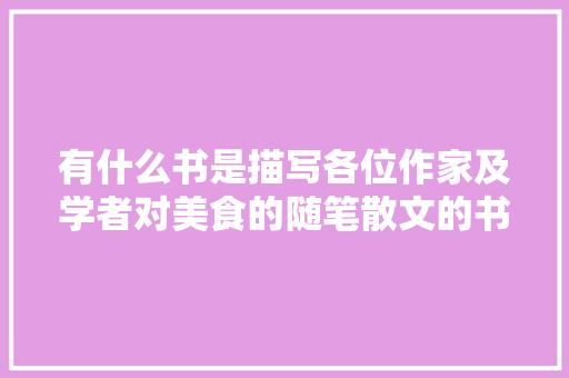 有什么书是描写各位作家及学者对美食的随笔散文的书，特色美食小吃文章 有什么书是描写各位作家及学者对美食的随笔散文的书，特色美食小吃文章 健康建议