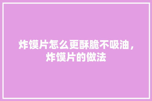 炸馍片怎么更酥脆不吸油，炸馍片的做法 炸馍片怎么更酥脆不吸油，炸馍片的做法 美食推荐