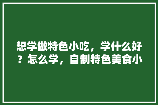 想学做特色小吃，学什么好？怎么学，自制特色美食小吃窍门 想学做特色小吃，学什么好？怎么学，自制特色美食小吃窍门 美食推荐