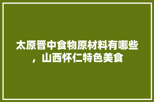 太原晋中食物原材料有哪些，山西怀仁特色美食 太原晋中食物原材料有哪些，山西怀仁特色美食 旅行资讯