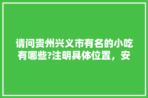 请问贵州兴义市有名的小吃有哪些?注明具体位置，安龙有啥好吃的 请问贵州兴义市有名的小吃有哪些?注明具体位置，安龙有啥好吃的 健康建议