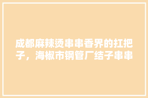 成都麻辣烫串串香界的扛把子，海椒市钢管厂结子串串，特色菜为小郡肝，你觉得呢，四川特色美食视频