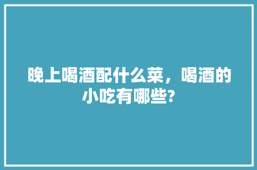 晚上喝酒配什么菜，喝酒的小吃有哪些? 晚上喝酒配什么菜，喝酒的小吃有哪些? 旅行资讯