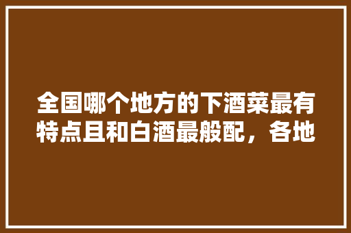 全国哪个地方的下酒菜最有特点且和白酒最般配，各地特色下酒小菜 全国哪个地方的下酒菜最有特点且和白酒最般配，各地特色下酒小菜 美食推荐