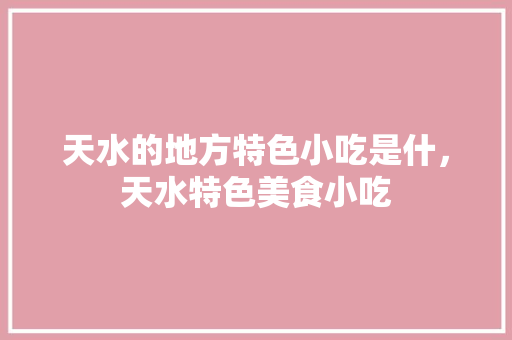 天水的地方特色小吃是什，天水特色美食小吃
