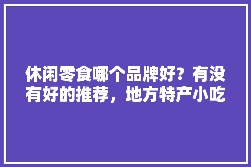 休闲零食哪个品牌好？有没有好的推荐，地方特产小吃零食
