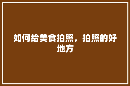 如何给美食拍照，拍照的好地方 如何给美食拍照，拍照的好地方 生活指南
