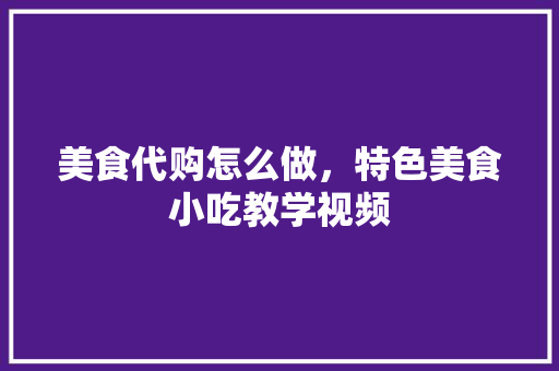 美食代购怎么做，特色美食小吃教学视频