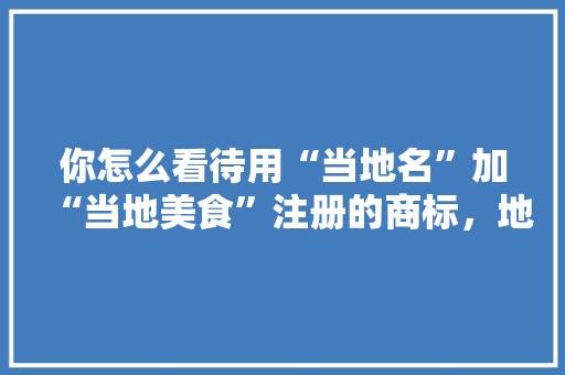 你怎么看待用“当地名”加“当地美食”注册的商标，地方特产商标 你怎么看待用“当地名”加“当地美食”注册的商标，地方特产商标 生活指南