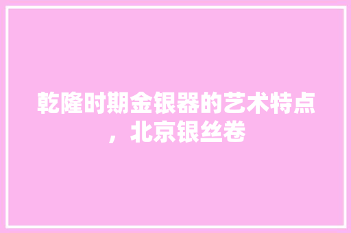 乾隆时期金银器的艺术特点，北京银丝卷 乾隆时期金银器的艺术特点，北京银丝卷 旅行资讯