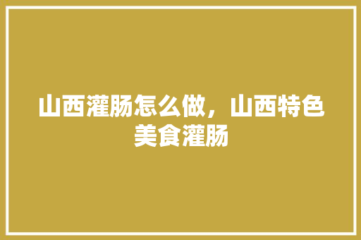 山西灌肠怎么做，山西特色美食灌肠