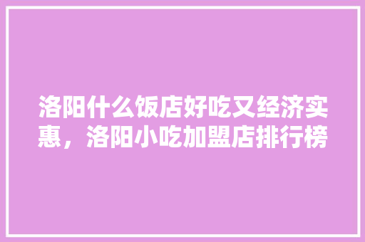 洛阳什么饭店好吃又经济实惠，洛阳小吃加盟店排行榜 洛阳什么饭店好吃又经济实惠，洛阳小吃加盟店排行榜 美食推荐