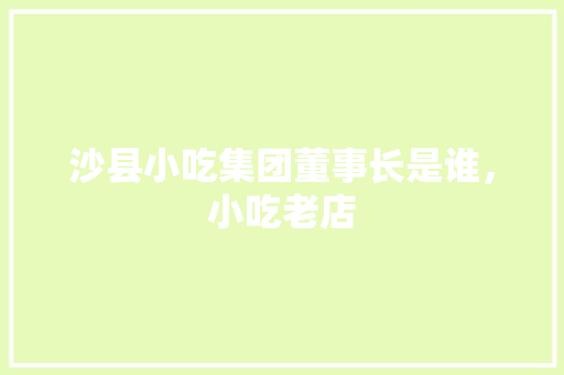 沙县小吃集团董事长是谁，小吃老店 沙县小吃集团董事长是谁，小吃老店 健康建议