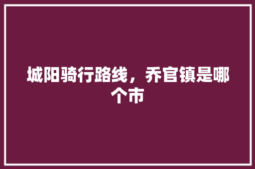 城阳骑行路线，乔官镇是哪个市 城阳骑行路线，乔官镇是哪个市 家居窍门