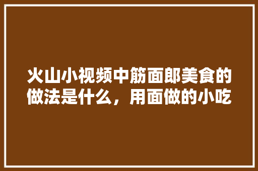 火山小视频中筋面郎美食的做法是什么，用面做的小吃有哪些?