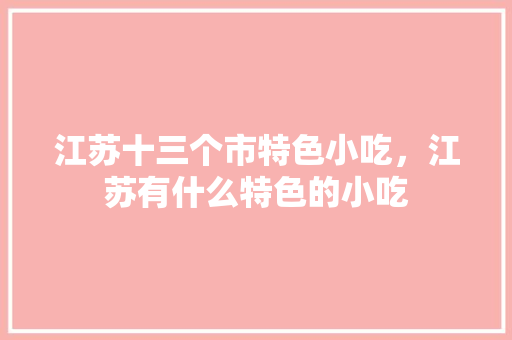 江苏十三个市特色小吃，江苏有什么特色的小吃 江苏十三个市特色小吃，江苏有什么特色的小吃 生活指南