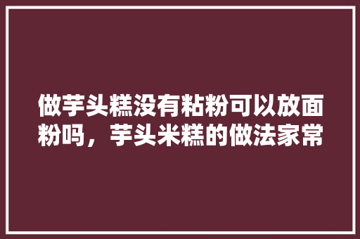 做芋头糕没有粘粉可以放面粉吗，芋头米糕的做法家常做法