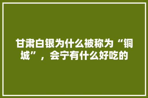 甘肃白银为什么被称为“铜城”，会宁有什么好吃的 甘肃白银为什么被称为“铜城”，会宁有什么好吃的 旅行资讯