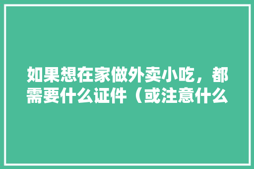 如果想在家做外卖小吃，都需要什么证件（或注意什么），小吃加工厂都有哪些 如果想在家做外卖小吃，都需要什么证件（或注意什么），小吃加工厂都有哪些 美食推荐