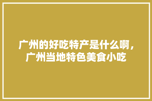 广州的好吃特产是什么啊，广州当地特色美食小吃